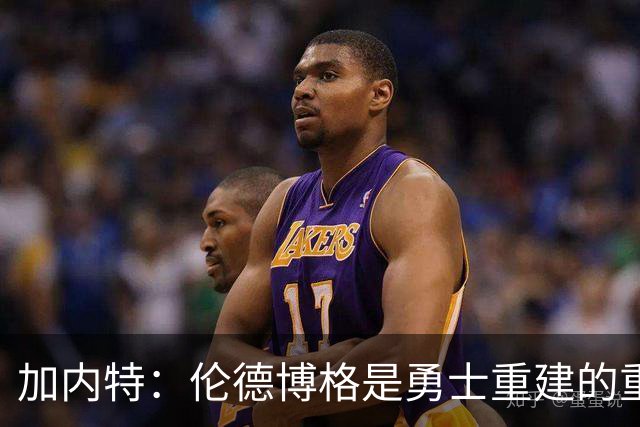 加内特：伦德博格是勇士重建的重要拼图 比库明加更懂得融入体系