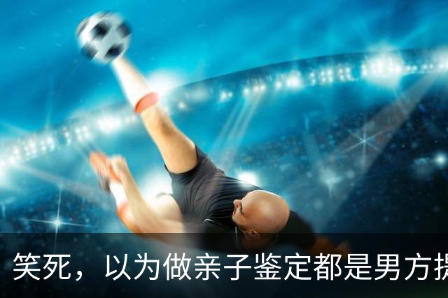 笑死，以为做亲子鉴定都是男方提出的！网友:自己亲自生的都怀疑